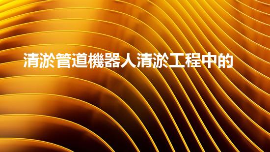 清淤管道機器人清淤工程中的關鍵技術和挑戰(zhàn)你明白嗎？揭秘背后的秘密與技巧！